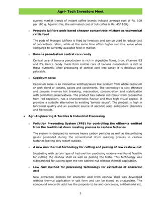 Agri- Tech Investors Meet
5
current market trends of instant coffee brands indicate average cost of Rs. 108
per 100 g. Against this, the estimated cost of Juli coffee is Rs. 45/ 100g.
o Prosopis juliflora pods based cheaper concentrate mixture as economical
cattle feed
The pods of Prosopis juliflora is liked by livestock and can be used to reduce cost
of concentrate ration, while at the same time offers higher nutritive value when
compared to currently available feed in market.
o Banana pseudostem central core candy
Central core of banana pseudostem is rich in digestible fibres, Iron, Vitamins B3
and B5. Hence candy made from central core of banana pseudostem is rich in
these nutrients. After processing of central core into candy it is delicious and
palatable.
o Capsicum salsa
Capsicum salsa is an innovative ketchup/sauce like product from whole capsicum
or with blend of tomato, spices and condiments. The technology is cost effective
and process involves hot breaking, maceration, concentration and stabilization
with permitted preservatives. The product has natural red colour from capsanthin
from red capsicum, has a characteristics flavour and thus high visual appeal. It
provides a suitable alternative to existing „tomato sauce”. The product is high in
functional quality and an excellent source of ascorbic acid, antioxidant phenolics
and flavonoids.
Agri-Engineering & Textiles & Industrial Processing
o Pollution Preventing System (PPS) for controlling the effluents emitted
from the traditional drum roasting process in cashew factories
The system is designed to remove heavy carbon particles as well as the polluting
gases generated during the conventional drum roasting process in cashew
factories leaving only steam outside.
o A new non thermal technology for cutting and peeling of raw cashew-nut
Incubating with certain type of hydroxyl ion producing mixture was found feasible
for cutting the cashew shell as well as peeling the testa. This technology was
standardized for cutting open the raw cashew nut without thermal application.
o Low cost method for processing technology for extraction of anacardic
acid
New extraction process for anacardic acid from cashew shell was developed
without thermal application in salt form and can be stored as anacardate. The
compound anacardic acid has the property to be anti-cancerous, antibacterial etc.
 