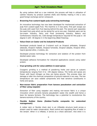 Agri- Tech Investors Meet
6
By using cashew shell as a raw material, the process will help in utilization of
cashew industry by product (cashew shell) and thereby making it into a very
good foreign exchange earner compound.
o Browning free custard Apple pulp extracting technology
An innovative technology has now been developed for mechanized extraction of
pulp from custard apple fruit. The machine is in two parts: first part scoops out
the pulp with seed from fruit leaving behind the peel. The second part separates
the seed from pulp which can be stored for up-to one year. Potential users can be
Ice-cream Industry, Dairy and Food processing Industry, Bakery and
Confectionary Industry etc. Cold storage temperature required for this pulp is -20
degree C with -30 degree C in the beginning (Blast freezing).
o Value Chain on Castor and its Industrial Products
Developed products based on 2-octanol such as Dicapryl phthalate, Dicapryl
sebacate, Dicapryl maleate, Dicapryl fumarate, Dicapryl adipate, Dicapryl ether,
Capryl glycidyl ether, 2-octene, etc.
Developed process technology for extraction and isolation of the protein from
deoiled castor cake.
Developed adhesive formulation for industrial applications (wood) using castor
protein.
o Cryo-grinding unit for value addition in seed spices
Cryogenic grinding is a method of powdering herbs and spices at subzero
temperatures ranging from 0 to -195 degree Celsius. The herbs and spices are
frozen with liquid nitrogen as they are being ground. This process does not
damage or alter the chemical composition of ground material in any way. The low
temperature can save volatile components and heat sensitive constituents in
herbs and spices.
o Non-woven fabric preparation from banana pseudostem and extraction
of fiber using raspador
Extraction of fiber using raspador and making non-woven fabric is a unique
innovation which converts banana pesudostem waste into wealth and hence a
boon for banana farmers. The technology has a potential to revolutionize the
banana economy of the country.
o Flexible Rubber Dams (Rubber-Textile composite for watershed
management)
A rubber dam or flexible check dam is an inflatable structure build across a
stream used for water conservation, flood control and regulating flow of water in
the stream. When it is inflated, it serves as a check dam/weir. And when it is
 
