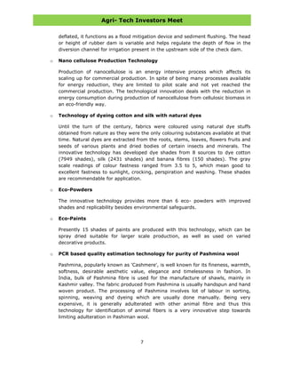 Agri- Tech Investors Meet
7
deflated, it functions as a flood mitigation device and sediment flushing. The head
or height of rubber dam is variable and helps regulate the depth of flow in the
diversion channel for irrigation present in the upstream side of the check dam.
o Nano cellulose Production Technology
Production of nanocellulose is an energy intensive process which affects its
scaling up for commercial production. In spite of being many processes available
for energy reduction, they are limited to pilot scale and not yet reached the
commercial production. The technological innovation deals with the reduction in
energy consumption during production of nanocellulose from cellulosic biomass in
an eco-friendly way.
o Technology of dyeing cotton and silk with natural dyes
Until the turn of the century, fabrics were coloured using natural dye stuffs
obtained from nature as they were the only colouring substances available at that
time. Natural dyes are extracted from the roots, stems, leaves, flowers fruits and
seeds of various plants and dried bodies of certain insects and minerals. The
innovative technology has developed dye shades from 8 sources to dye cotton
(7949 shades), silk (2431 shades) and banana fibres (150 shades). The gray
scale readings of colour fastness ranged from 3.5 to 5, which mean good to
excellent fastness to sunlight, crocking, perspiration and washing. These shades
are recommendable for application.
o Eco-Powders
The innovative technology provides more than 6 eco- powders with improved
shades and replicability besides environmental safeguards.
o Eco-Paints
Presently 15 shades of paints are produced with this technology, which can be
spray dried suitable for larger scale production, as well as used on varied
decorative products.
o PCR based quality estimation technology for purity of Pashmina wool
Pashmina, popularly known as 'Cashmere', is well known for its fineness, warmth,
softness, desirable aesthetic value, elegance and timelessness in fashion. In
India, bulk of Pashmina fibre is used for the manufacture of shawls, mainly in
Kashmir valley. The fabric produced from Pashmina is usually handspun and hand
woven product. The processing of Pashmina involves lot of labour in sorting,
spinning, weaving and dyeing which are usually done manually. Being very
expensive, it is generally adulterated with other animal fibre and thus this
technology for identification of animal fibers is a very innovative step towards
limiting adulteration in Pashiman wool.
 