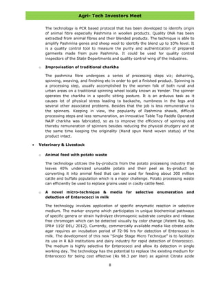Agri- Tech Investors Meet
8
The technology is PCR based protocol that has been developed to identify origin
of animal fibre especially Pashmina in woollen products. Quality DNA has been
extracted from animal fibres and their blended products. The technique is able to
amplify Pashmina genes and sheep wool to identify the blend up to 10% level. It
is a quality control tool to measure the purity and authentication of prepared
garments made from pure Pashmina. It could be used for quality control
inspectors of the State Departments and quality control wing of the industries.
o Improvisation of traditional charkha
The pashmina fibre undergoes a series of processing steps viz; dehairing,
spinning, weaving, and finishing etc in order to get a finished product. Spinning is
a processing step, usually accomplished by the women folk of both rural and
urban areas on a traditional spinning wheel locally known as Yender. The spinner
operates the charkha in a specific sitting posture. It is an arduous task as it
causes lot of physical stress leading to backache, numbness in the legs and
several other associated problems. Besides that the job is less remunerative to
the spinners. Keeping in view, the popularity of Pashmina shawls, difficult
processing steps and less remuneration, an innovative Table Top Paddle Operated
NAIP charkha was fabricated, so as to improve the efficiency of spinning and
thereby remuneration of spinners besides reducing the physical drudgery and at
the same time keeping the originality (Hand spun Hand woven status) of the
product intact.
Veterinary & Livestock
o Animal feed with potato waste
The technology utilizes the by-products from the potato processing industry that
leaves 40% undersized unusable potato and their peel as by-product by
converting it into animal feed that can be used for feeding about 300 million
cattle and buffalo population which is a major challenge. Potato processing waste
can efficiently be used to replace grains used in costly cattle feed.
o A novel micro-technique & media for selective enumeration and
detection of Enterococci in milk
The technology involves application of specific enzymatic reaction in selective
medium. The marker enzyme which participates in unique biochemical pathways
of specific genera or strain hydrolyze chromogenic substrate complex and release
free chromogen which can be detected visually by color change (Patent Reg. No.
IPR# 119/ DEL/ 2012). Currently, commercially available media like citrate azide
agar requires an incubation period of 72-96 hrs for detection of Enterococci in
milk. The development of this new “Single Stage Micro Technique” is to facilitate
its use in R &D institutions and dairy industry for rapid detection of Enterococci.
The medium is highly selective for Enterococci and allow its detection in single
working day. The technology has the potential to replace the existing medium for
Enterococci for being cost effective (Rs 98.3 per liter) as against Citrate azide
 
