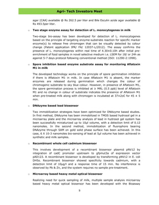 Agri- Tech Investors Meet
9
agar (CAA) available @ Rs 262.5 per liter and Bile Esculin azide agar available @
Rs 493.5per liter.
o Two stage enzyme assay for detection of L. monocytogenes in milk
Two-stage bio-assay has been developed for detection of L. monocytogenes
based on the principle of targeting enzyme-substrate reaction for specific marker
enzyme(s) to release free chromogen that can be visually detected by colour
change (Patent application IPR/ FA/ 12037-L/2012). The assay confirms the
presence of L. monocytogenes within real time of 4.30±0.10h after initial pre-
enrichment of food samples in novel selective medium i.e. LSEM for 18/ or 24h as
against 5-7 days protocol following conventional method (ISO: 11290-2:1998).
o Spore inhibition based enzyme substrate assay for monitoring Aflatoxin
M1 in milk
The developed technology works on the principle of spore germination inhibition
if there is Aflatoxin M1 in milk. In case Aflatoxin M1 is absent, the marker
enzymes are released during germination which changes the colour of
chromogenic substrate to sky blue colour. However, in presence of Aflatoxin M1,
the spore germination process is inhibited at ≥ MRL (0.5 ppb) level of Aflatoxin
M1 and no change in colour of substrate indicates the presence of Aflatoxin M1
when pre-treated milk along with chromogen is incubated at 37±2oC for 45 ± 5
min.
o DNAzyme based lead biosensor
Two immobilization strategies have been optimized for DNAzyme based studies.
In first method, DNAzyme has been immobilized in TMOS based hydrosol gel in a
microarray plate and the microarray analysis of lead in hydrosol gel system has
been successfully miniaturized up to 10µl volume, with a detection limit of 0.12
nanomoles. In the second method, immobilization of fluorophore bearing
DNAzyme through SAM on gold solid phase surface has been achieved. In this
case, 6 X 10-3 nanomoles bio-sensing of lead at 5µl volume has been achieved in
synthetic and milk samples.
o Recombinant whole cell cadmium biosensor
This involves development of a recombinant biosensor plasmid pNV12 by
integration of cadC promoter upstream to gfpmut3a of expression vector
pAD123. A recombinant biosensor is developed by transforming pNV12 in E. coli
DH5α. Recombinant biosensor showed specificity towards cadmium, with a
detection limit of 10µg/l and a response time of 15 min. No interference is
observed by Pb & Zn, and the system requires no sample pre-treatment.
o Microarray based heavy metal optical biosensor
Realizing need for quick sampling of milk, multiple sample analysis microarray
based heavy metal optical biosensor has been developed with the Bioassay
 