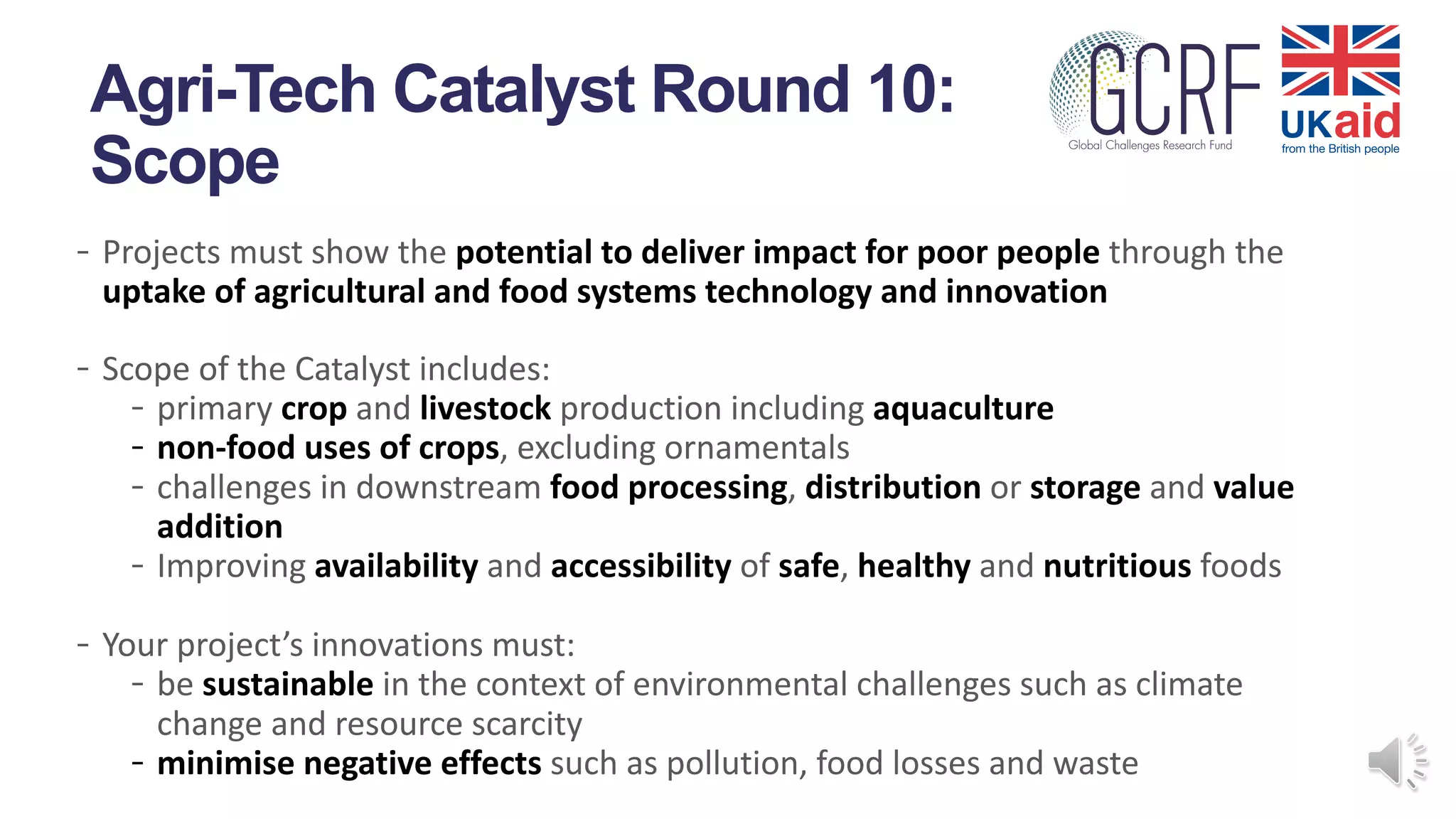 - Projects must show the potential to deliver impact for poor people through the
uptake of agricultural and food systems technology and innovation
- Scope of the Catalyst includes:
- primary crop and livestock production including aquaculture
- non-food uses of crops, excluding ornamentals
- challenges in downstream food processing, distribution or storage and value
addition
- Improving availability and accessibility of safe, healthy and nutritious foods
- Your project’s innovations must:
- be sustainable in the context of environmental challenges such as climate
change and resource scarcity
- minimise negative effects such as pollution, food losses and waste
Agri-Tech Catalyst Round 10:
Scope
 