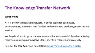The Knowledge Transfer Network
What we do
KTN is the UK’s innovation network. It brings together businesses,
entrepreneurs, academics and funders to develop new products, processes and
services
We help business to grow the economy and improve people’s lives by capturing
maximum value from innovative ideas, scientific research and creativity
Register for KTN Agri-Food newsletters: https://ktn-uk.co.uk/newsletter
 