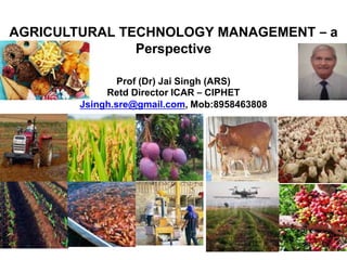 AGRICULTURAL TECHNOLOGY MANAGEMENT – a
Perspective
Prof (Dr) Jai Singh (ARS)
Retd Director ICAR – CIPHET
Jsingh.sre@gmail.com, Mob:8958463808
 