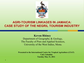 Kevon Rhiney  Department of Geography & Geology,  The Faculty of Pure and Applied Sciences, University of the West Indies, Mona. AGRI-TOURISM LINKAGES IN JAMAICA: CASE STUDY OF THE NEGRIL TOURISM INDUSTRY Presented to the International Centre for Tropical Agriculture (CIAT) Cali, Colombia Tuesday May 31, 2011 