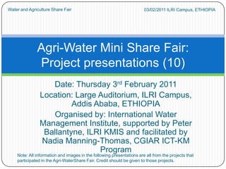 03/02/2011 ILRI Campus, ETHIOPIA  Water and Agriculture Share Fair Date: Thursday 3rd February 2011 Location: Large Auditorium, ILRI Campus,           Addis Ababa, ETHIOPIA Organised by: International Water Management Institute, supported by Peter Ballantyne, ILRI KMIS and facilitated by Nadia Manning-Thomas, CGIAR ICT-KM Program Agri-Water Mini Share Fair:Project presentations (10) Note: All information and images in the following presentations are all from the projects that participated in the Agri-WaterShare Fair. Credit should be given to those projects. 