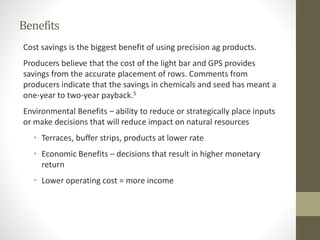Benefits
Cost savings is the biggest benefit of using precision ag products.
Producers believe that the cost of the light bar and GPS provides
savings from the accurate placement of rows. Comments from
producers indicate that the savings in chemicals and seed has meant a
one-year to two-year payback.5
Environmental Benefits – ability to reduce or strategically place inputs
or make decisions that will reduce impact on natural resources
• Terraces, buffer strips, products at lower rate
• Economic Benefits – decisions that result in higher monetary
return
• Lower operating cost = more income
 