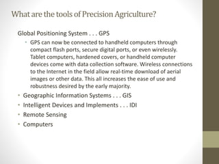 WhatarethetoolsofPrecisionAgriculture?
Global Positioning System . . . GPS
• GPS can now be connected to handheld computers through
compact flash ports, secure digital ports, or even wirelessly.
Tablet computers, hardened covers, or handheld computer
devices come with data collection software. Wireless connections
to the Internet in the field allow real-time download of aerial
images or other data. This all increases the ease of use and
robustness desired by the early majority.
• Geographic Information Systems . . . GIS
• Intelligent Devices and Implements . . . IDI
• Remote Sensing
• Computers
 