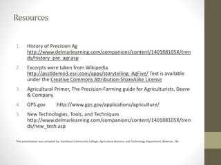 Resources
1. History of Precision Ag
http://www.delmarlearning.com/companions/content/140188105X/tren
ds/history_pre_agr.asp
2. Excerpts were taken from Wikipedia
http://psstldemo3.esri.com/apps/storytelling_AgFive/ Text is available
under the Creative Commons Attribution-ShareAlike License
3. Agricultural Primer, The Precision-Farming guide for Agriculturists, Deere
& Company
4. GPS.gov http://www.gps.gov/applications/agriculture/
5. New Technologies, Tools, and Techniques
http://www.delmarlearning.com/companions/content/140188105X/tren
ds/new_tech.asp
This presentation was compiled by: Southeast Community College, Agriculture Business and Technology Department, Beatrice , NE.
 