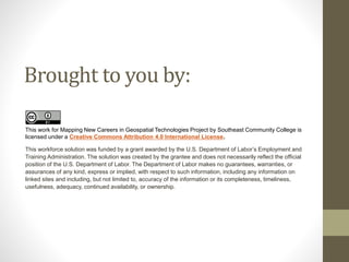 Brought to you by:
This work for Mapping New Careers in Geospatial Technologies Project by Southeast Community College is
licensed under a Creative Commons Attribution 4.0 International License.
This workforce solution was funded by a grant awarded by the U.S. Department of Labor’s Employment and
Training Administration. The solution was created by the grantee and does not necessarily reflect the official
position of the U.S. Department of Labor. The Department of Labor makes no guarantees, warranties, or
assurances of any kind, express or implied, with respect to such information, including any information on
linked sites and including, but not limited to, accuracy of the information or its completeness, timeliness,
usefulness, adequacy, continued availability, or ownership.
 