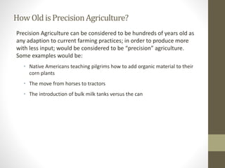 HowOldisPrecisionAgriculture?
Precision Agriculture can be considered to be hundreds of years old as
any adaption to current farming practices; in order to produce more
with less input; would be considered to be “precision” agriculture.
Some examples would be:
• Native Americans teaching pilgrims how to add organic material to their
corn plants
• The move from horses to tractors
• The introduction of bulk milk tanks versus the can
 