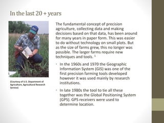 Inthelast20+years
The fundamental concept of precision
agriculture, collecting data and making
decisions based on that data, has been around
for many years in paper form. This was easier
to do without technology on small plots. But
as the size of farms grew, this no longer was
possible. The larger farms require new
techniques and tools. 1
• In the 1960s and 1970 the Geographic
Information System (GIS) was one of the
first precision farming tools developed
however it was used mainly by research
institutions.
• In late 1980s the tool to tie all these
together was the Global Positioning System
(GPS). GPS receivers were used to
determine location.
(Courtesy of U.S. Department of
Agriculture, Agricultural Research
Service)
 
