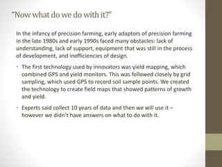“Nowwhatdo wedo withit?”
In the infancy of precision farming, early adaptors of precision farming
in the late 1980s and early 1990s faced many obstacles: lack of
understanding, lack of support, equipment that was still in the process
of development, and inefficiencies of design.
• The first technology used by innovators was yield mapping, which
combined GPS and yield monitors. This was followed closely by grid
sampling, which used GPS to record soil sample points. We created
the technology to create field maps that showed patterns of growth
and yield.
• Experts said collect 10 years of data and then we will use it –
however we didn’t have answers on what to do with it.
 