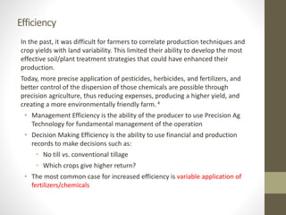 Efficiency
In the past, it was difficult for farmers to correlate production techniques and
crop yields with land variability. This limited their ability to develop the most
effective soil/plant treatment strategies that could have enhanced their
production.
Today, more precise application of pesticides, herbicides, and fertilizers, and
better control of the dispersion of those chemicals are possible through
precision agriculture, thus reducing expenses, producing a higher yield, and
creating a more environmentally friendly farm. 4
• Management Efficiency is the ability of the producer to use Precision Ag
Technology for fundamental management of the operation
• Decision Making Efficiency is the ability to use financial and production
records to make decisions such as:
• No till vs. conventional tillage
• Which crops give higher return?
• The most common case for increased efficiency is variable application of
fertilizers/chemicals
 