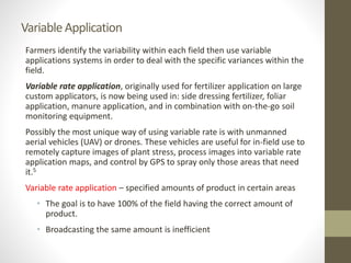 VariableApplication
Farmers identify the variability within each field then use variable
applications systems in order to deal with the specific variances within the
field.
Variable rate application, originally used for fertilizer application on large
custom applicators, is now being used in: side dressing fertilizer, foliar
application, manure application, and in combination with on-the-go soil
monitoring equipment.
Possibly the most unique way of using variable rate is with unmanned
aerial vehicles (UAV) or drones. These vehicles are useful for in-field use to
remotely capture images of plant stress, process images into variable rate
application maps, and control by GPS to spray only those areas that need
it.5
Variable rate application – specified amounts of product in certain areas
• The goal is to have 100% of the field having the correct amount of
product.
• Broadcasting the same amount is inefficient
 