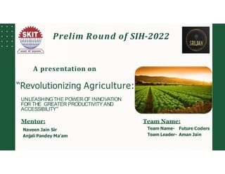 UNLEASHINGTHE POWER OF INNOVATION
FOR THE GREATER PRODUCTIVITY AND
ACCESSIBILITY”
Prelim Round of SIH-2022
A presentation on
“Revolutionizing Agriculture:
Mentor:
Naveen Jain Sir
Anjali Pandey Ma’am
Team Name:
Team Name- Future Coders
Team Leader- Aman Jain
 
