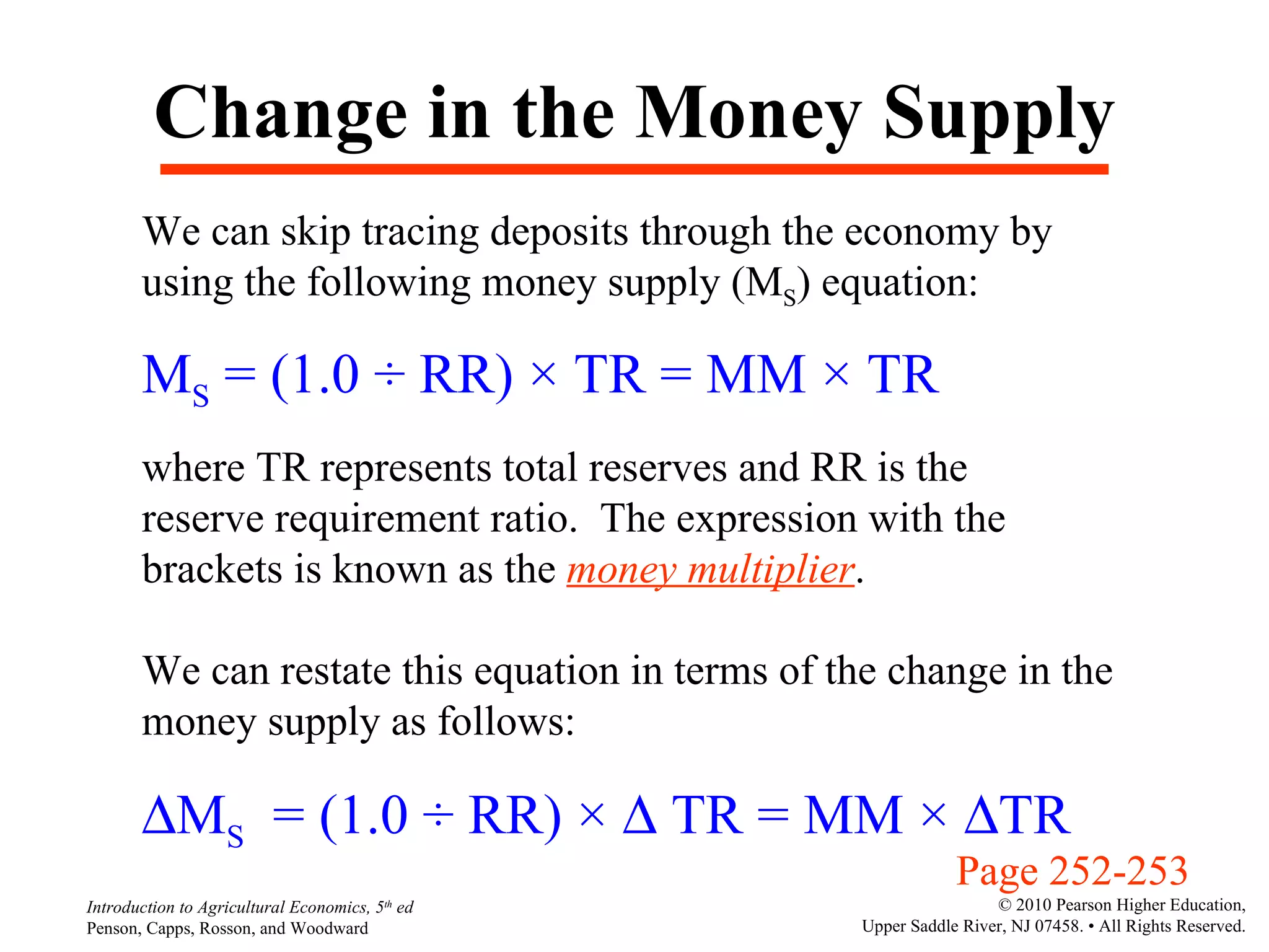 Change in the Money Supply We can skip tracing deposits through the economy by using the following money supply (M S ) equation: M S  = (1.0  ÷ RR) × TR = MM × TR where TR represents total reserves and RR is the reserve requirement ratio.  The expression with the brackets is known as the  money multiplier . We can restate this equation in terms of the change in the money supply as follows:  M S   =  (1.0  ÷ RR) ×    TR = MM ×   TR Page 252-253  