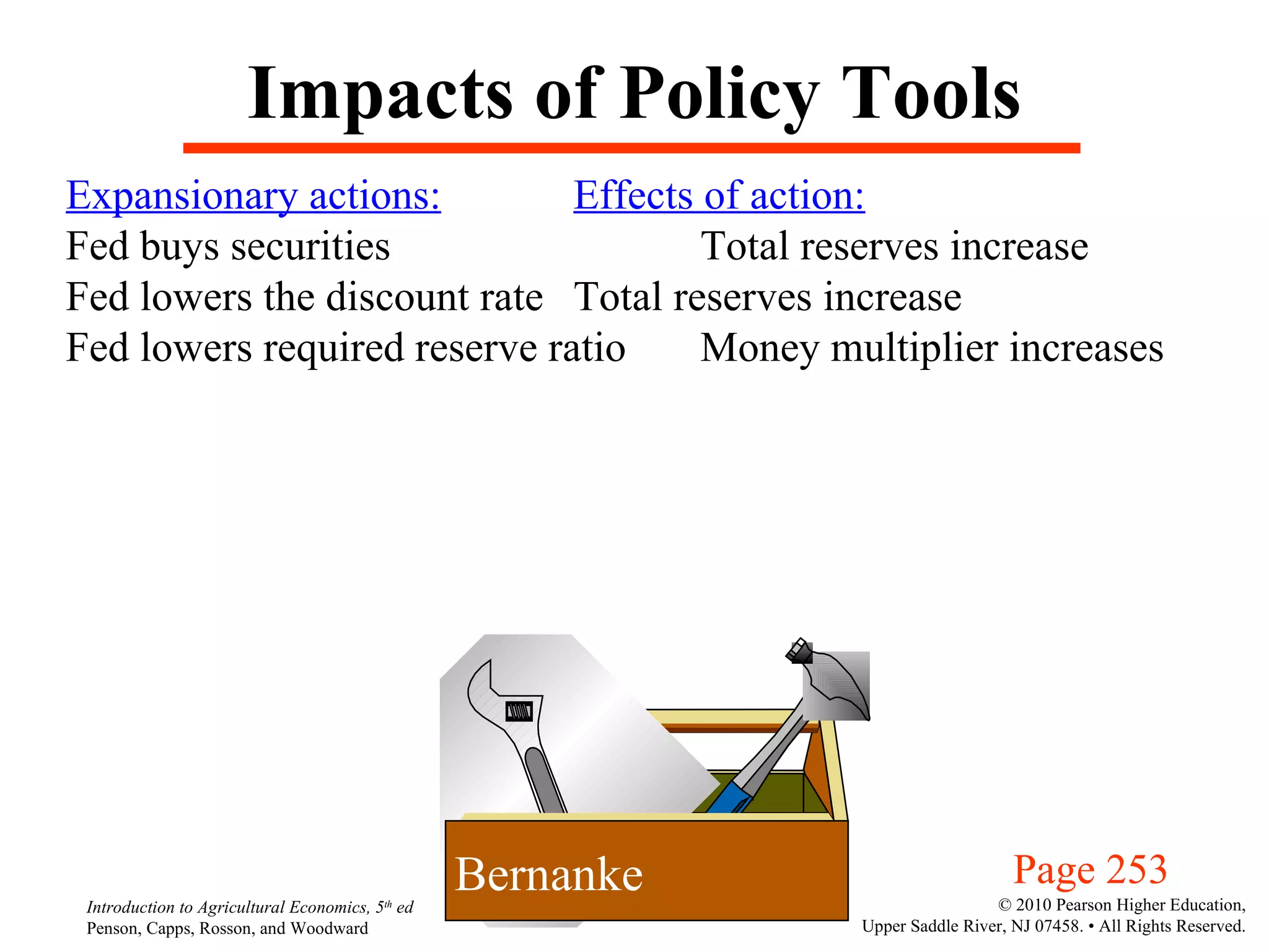 Impacts of Policy Tools Expansionary actions: Effects of action: Fed buys securities  Total reserves increase Fed lowers the discount rate Total reserves increase Fed lowers required reserve ratio Money multiplier increases Page 253 Bernanke 