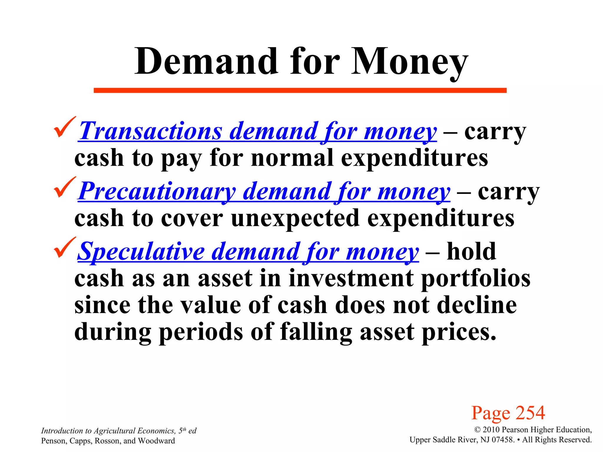 Demand for Money Transactions demand for money  – carry cash to pay for normal expenditures Precautionary demand for money  – carry cash to cover unexpected expenditures Speculative demand for money  – hold cash as an asset in investment portfolios since the value of cash does not decline during periods of falling asset prices. Page 254 