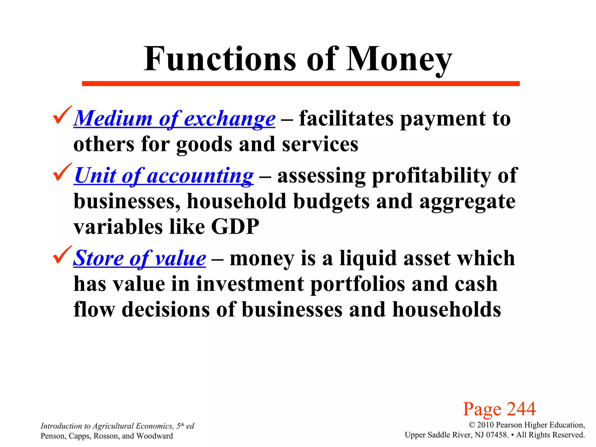 Functions of Money Medium of exchange  – facilitates payment to others for goods and services  Unit of accounting  – assessing profitability of businesses, household budgets and aggregate variables like GDP Store of value  – money is a liquid asset which has value in investment portfolios and cash flow decisions of businesses and households Page 244 