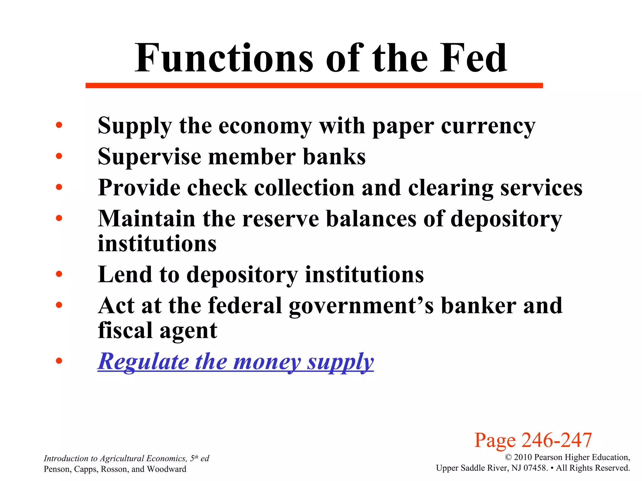 Functions of the Fed Supply the economy with paper currency Supervise member banks Provide check collection and clearing services Maintain the reserve balances of depository institutions Lend to depository institutions Act at the federal government’s banker and fiscal agent Regulate the money supply Page 246-247 