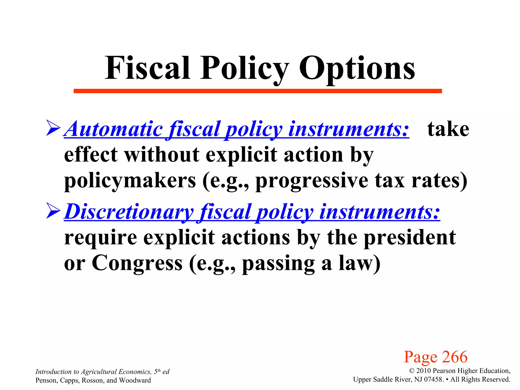 Fiscal Policy Options Automatic fiscal policy instruments:   take effect without explicit action by policymakers (e.g., progressive tax rates) Discretionary fiscal policy instruments:   require explicit actions by the president or Congress (e.g., passing a law) Page 266 