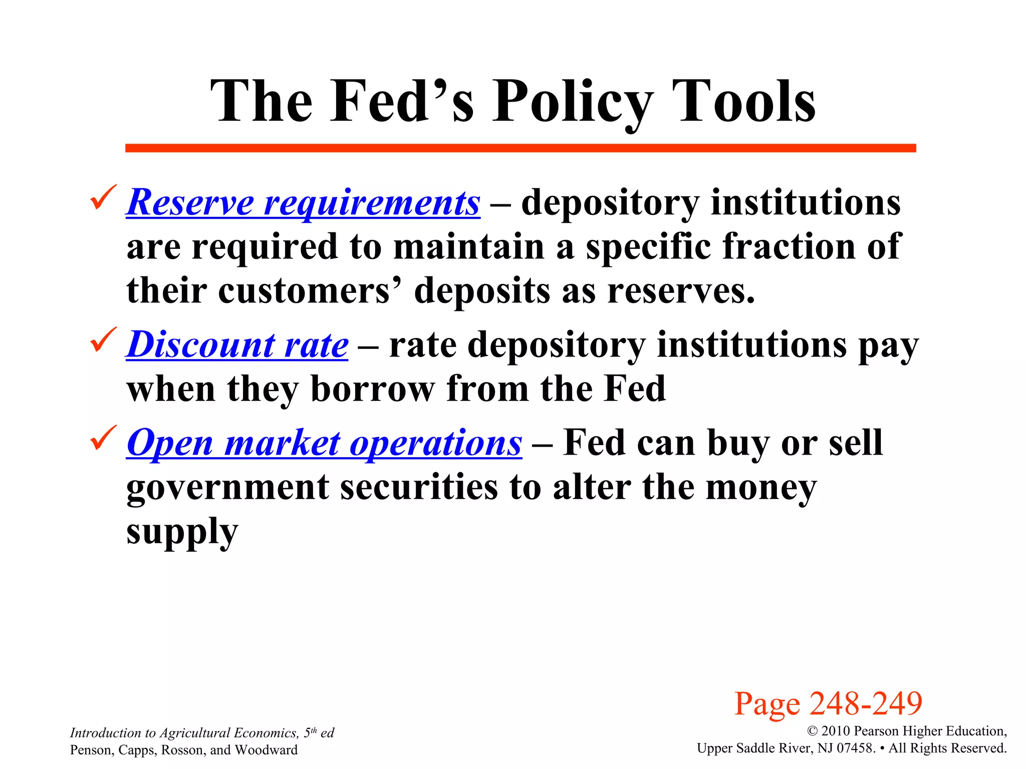 The Fed’s Policy Tools Reserve requirements  – depository institutions are required to maintain a specific fraction of their customers’ deposits as reserves. Discount rate  – rate depository institutions pay when they borrow from the Fed Open market operations  – Fed can buy or sell government securities to alter the money supply Page 248-249 