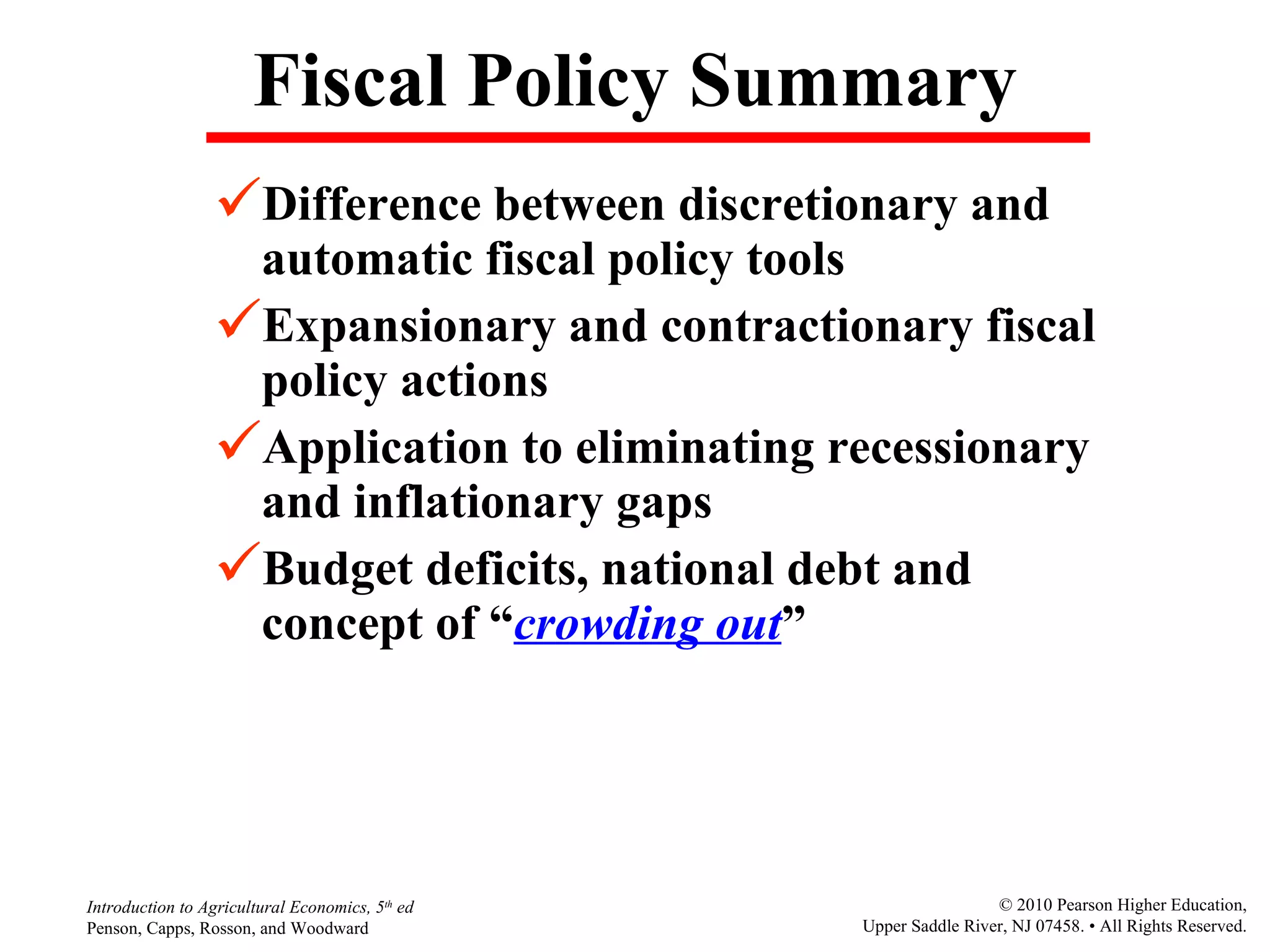 Fiscal Policy Summary Difference between discretionary and automatic fiscal policy tools Expansionary and contractionary fiscal policy actions Application to eliminating recessionary and inflationary gaps Budget deficits, national debt and concept of “ crowding out ” 