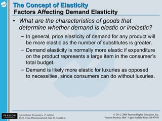 Factors Affecting Demand Elasticity What are the characteristics of goods that determine whether demand is elastic or inelastic? In general, price elasticity of demand for any product will be more elastic as the number of substitutes is greater. Demand elasticity is normally more elastic if expenditure on the product represents a large item in the consumer’s total budget. Demand is likely more elastic for luxuries as opposed to necessities, since consumers can do without luxuries. 