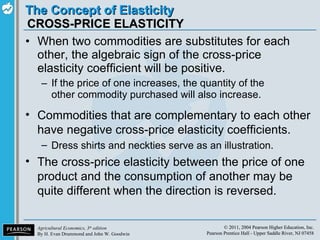 CROSS-PRICE ELASTICITY When two commodities are substitutes for each other, the algebraic sign of the cross-price elasticity coefficient will be positive. If the price of one increases, the quantity of the other commodity purchased will also increase. Commodities that are complementary to each other have negative cross-price elasticity coefficients. Dress shirts and neckties serve as an illustration. The cross-price elasticity between the price of one product and the consumption of another may be quite different when the direction is reversed. 