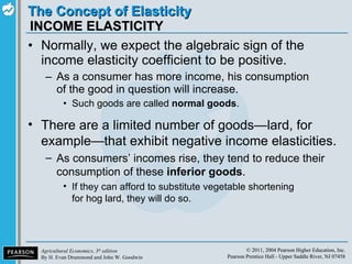 INCOME ELASTICITY Normally, we expect the algebraic sign of the income elasticity coefficient to be positive. As a consumer has more income, his consumption of the good in question will increase. Such goods are called  normal goods . There are a limited number of goods—lard, for example—that exhibit negative income elasticities. As consumers’ incomes rise, they tend to reduce their consumption of these  inferior goods . If they can afford to substitute vegetable shortening for hog lard, they will do so. 