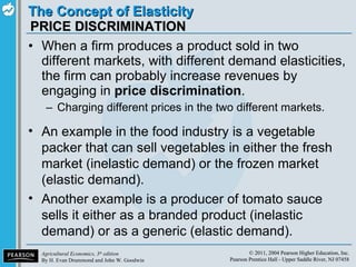 PRICE DISCRIMINATION When a firm produces a product sold in two different markets, with different demand elasticities, the firm can probably increase revenues by engaging in  price discrimination . Charging different prices in the two different markets. An example in the food industry is a vegetable packer that can sell vegetables in either the fresh market (inelastic demand) or the frozen market (elastic demand). Another example is a producer of tomato sauce sells it either as a branded product (inelastic demand) or as a generic (elastic demand). 
