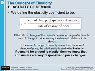 ELASTICITY OF DEMAND We define the elasticity coefficient to be: If the rate of change of the quantity demanded is  greater  than the rate of change in price, we say the demand relationship is  elastic . If the rate of change of quantity is  less  than the rate of change of price, the relationship is said to be  inelastic . If demand for a good is elastic, then we know that consumers are very responsive to price changes. 
