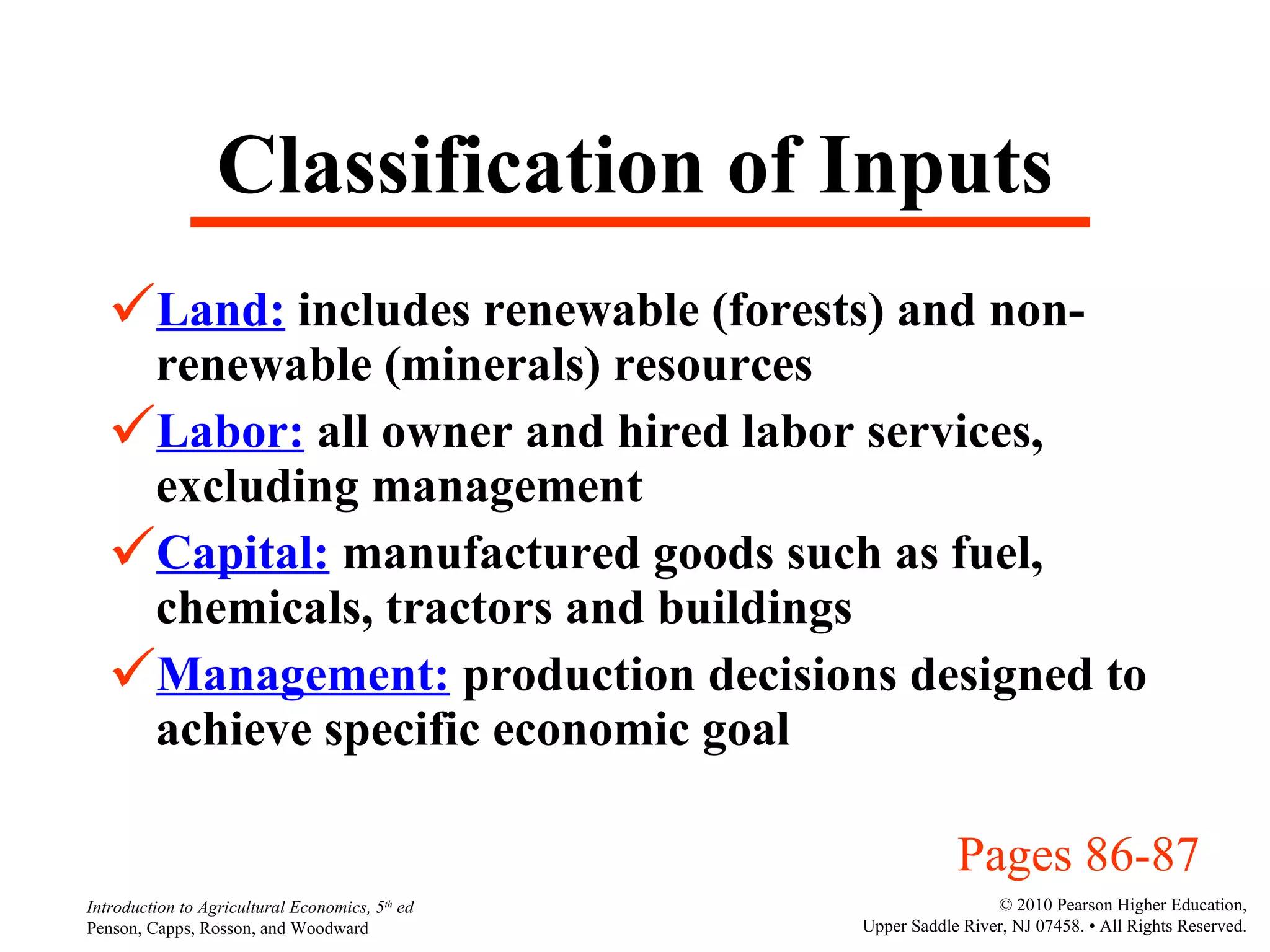 Classification of Inputs Land:  includes renewable (forests) and non-renewable (minerals) resources Labor:  all owner and hired labor services, excluding management Capital:  manufactured goods such as fuel, chemicals, tractors and buildings Management:  production decisions designed to achieve specific economic goal Pages 86-87 
