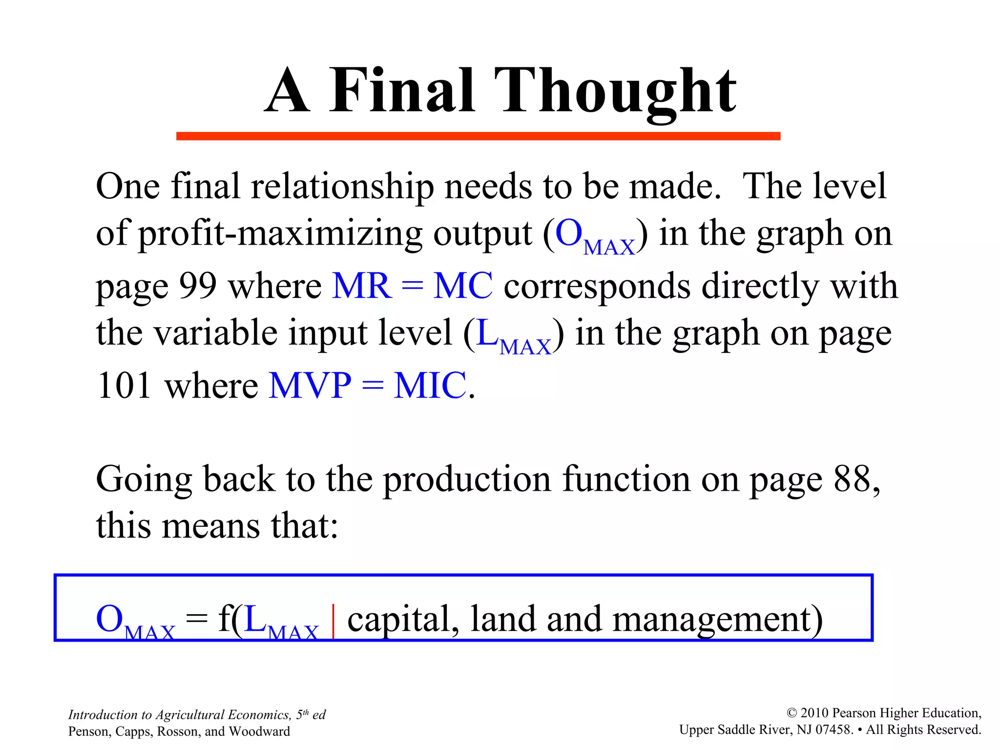 A Final Thought One final relationship needs to be made.  The level of profit-maximizing output ( O MAX ) in the graph on  page 99 where  MR = MC  corresponds directly with the variable input level ( L MAX ) in the graph on page  101 where  MVP = MIC .  Going back to the production function on page 88, this means that: O MAX  = f( L MAX   |  capital, land and management) 