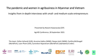 The pandemic and women in agribusiness in Myanmar and Vietnam
Insights from in-depth-interviews with small- and medium-scale entrepreneurs
Presented by Nozomi Kawarazuka (CIP)
Agri4D Conference, 28 September 2021
The team: Esther Achandi (ILRI), Arunima Hakhu (IWMI), Deepa Joshi (IWMI), Cynthia McDougall
(WorldFish), Loan Pham (ILRI), Surendran Rajaratnam (WorldFish) (alphabetical order)
 