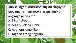 Alin sa mga sumusunod ang inilalagay sa
lupa upang magkaroon ng sustansiya
ang mga pananim?
A. Mga kahoy
B. Mga bulok na binhi
C. Abonong organiko
D. Mga nasirang pagkain
 