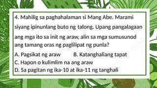 4. Mahilig sa paghahalaman si Mang Abe. Marami
siyang ipinunlang buto ng talong. Upang pangalagaan
ang mga ito sa init ng araw, alin sa mga sumusunod
ang tamang oras ng paglilipat ng punla?
A. Pagsikat ng araw B. Katanghaliang tapat
C. Hapon o kulimlim na ang araw
D. Sa pagitan ng ika-10 at ika-11 ng tanghali
 