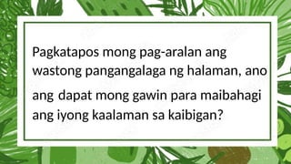 Pagkatapos mong pag-aralan ang
wastong pangangalaga ng halaman, ano
ang dapat mong gawin para maibahagi
ang iyong kaalaman sa kaibigan?
 