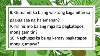 8. Gumamit ka ba ng wastong kagamitan sa
pag-aalaga ng halamanan?
9. Nilinis mo ba ang mga ito pagkatapos
mong gamitin?
10. Naghugas ka ba ng kamay pagkatapos
mong gumawa?
 