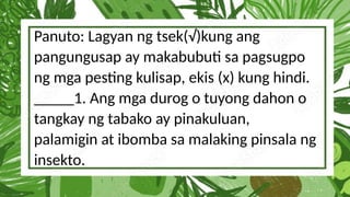 Panuto: Lagyan ng tsek(√)kung ang
pangungusap ay makabubuti sa pagsugpo
ng mga pesting kulisap, ekis (x) kung hindi.
_____1. Ang mga durog o tuyong dahon o
tangkay ng tabako ay pinakuluan,
palamigin at ibomba sa malaking pinsala ng
insekto.
 