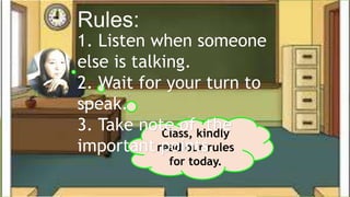 Rules:
Class, kindly
read our rules
for today.
1. Listen when someone
else is talking.
2. Wait for your turn to
speak.
3. Take note of the
important points.
 