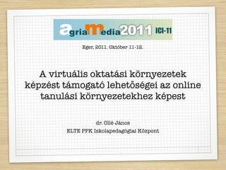 Eger, 2011. Október 11-12.




   A virtuális oktatási környezetek
képzést támogató lehetőségei az online
   tanulási környezetekhez képest

                   dr. Ollé János
         ELTE PPK Iskolapedagógiai Központ
 
