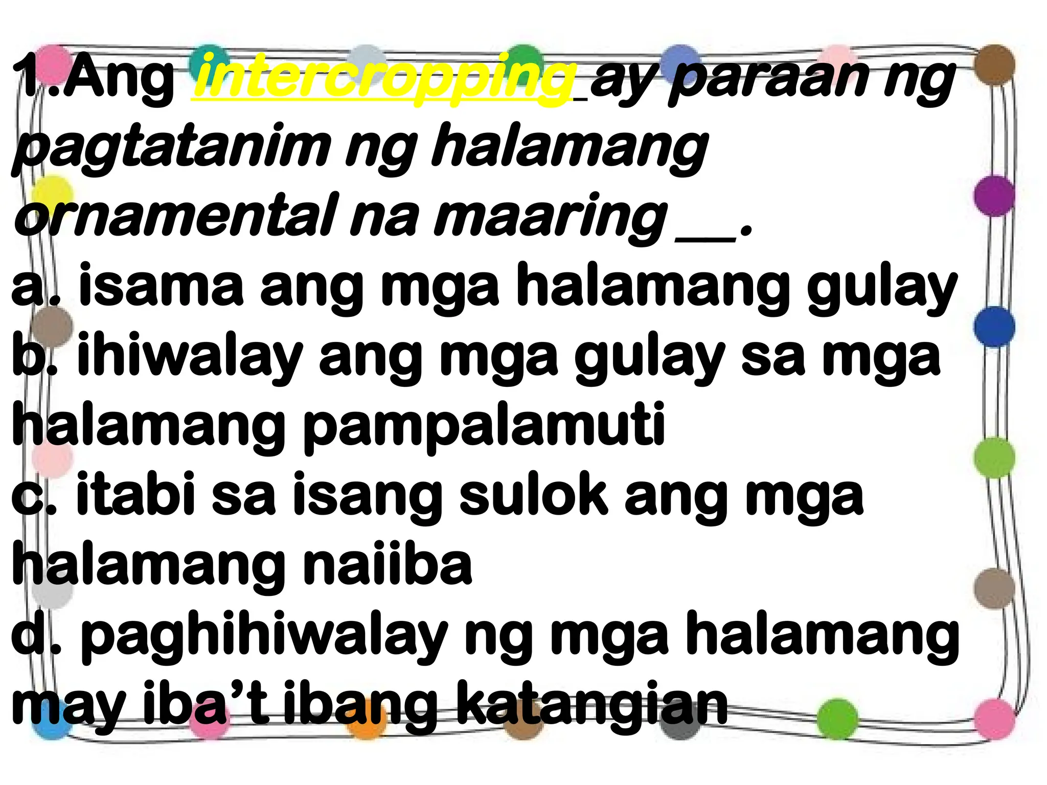 1.Ang intercropping ay paraan ng
pagtatanim ng halamang
ornamental na maaring __.
a. isama ang mga halamang gulay
b. ihiwalay ang mga gulay sa mga
halamang pampalamuti
c. itabi sa isang sulok ang mga
halamang naiiba
d. paghihiwalay ng mga halamang
may iba’t ibang katangian
 