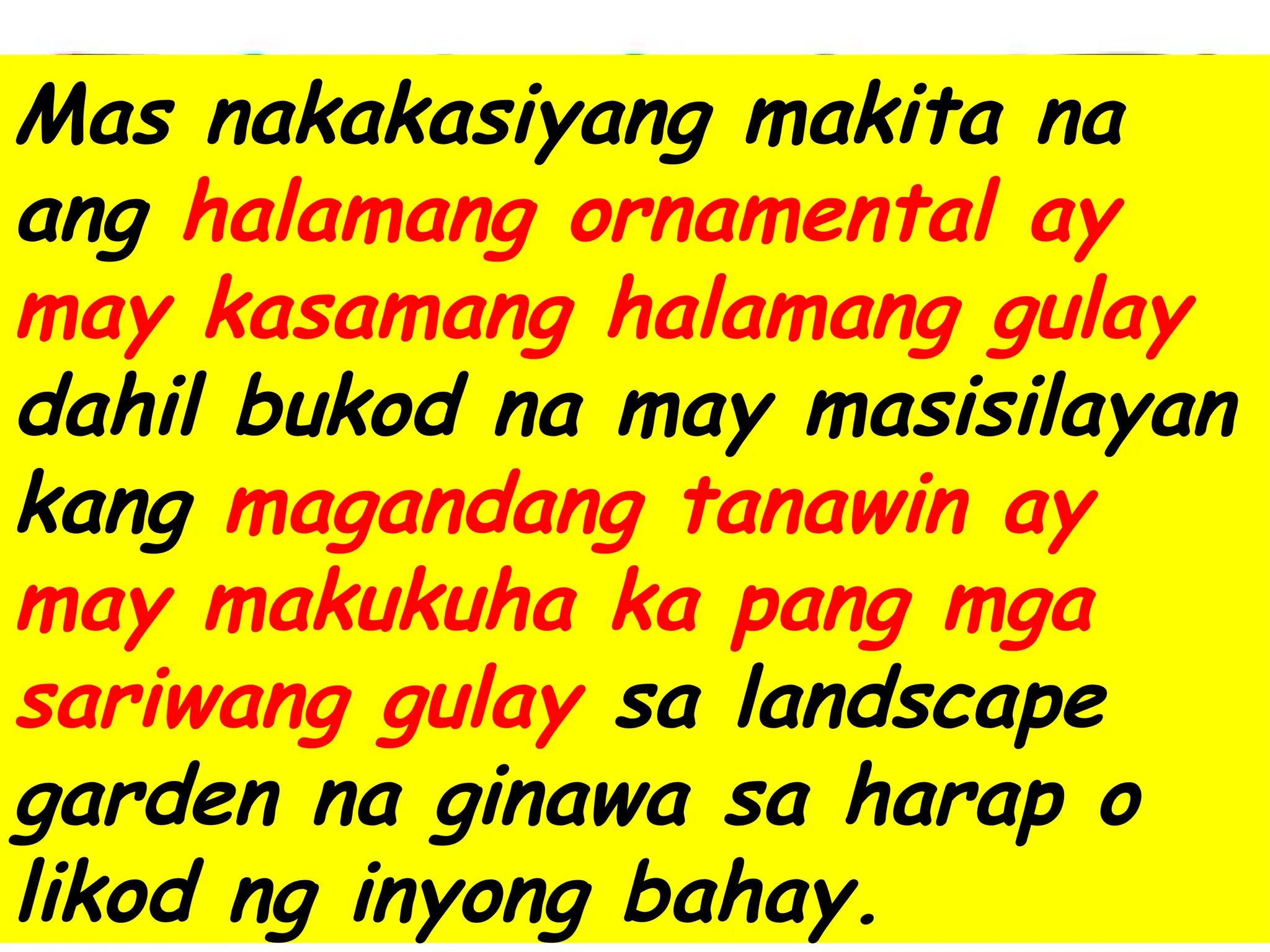 Mas nakakasiyang makita na
ang halamang ornamental ay
may kasamang halamang gulay
dahil bukod na may masisilayan
kang magandang tanawin ay
may makukuha ka pang mga
sariwang gulay sa landscape
garden na ginawa sa harap o
likod ng inyong bahay.
 