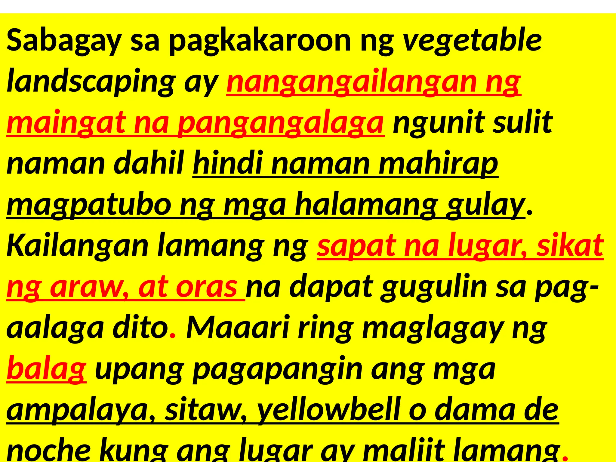 Sabagay sa pagkakaroon ng vegetable
landscaping ay nangangailangan ng
maingat na pangangalaga ngunit sulit
naman dahil hindi naman mahirap
magpatubo ng mga halamang gulay.
Kailangan lamang ng sapat na lugar, sikat
ng araw, at oras na dapat gugulin sa pag-
aalaga dito. Maaari ring maglagay ng
balag upang pagapangin ang mga
ampalaya, sitaw, yellowbell o dama de
noche kung ang lugar ay maliit lamang.
 