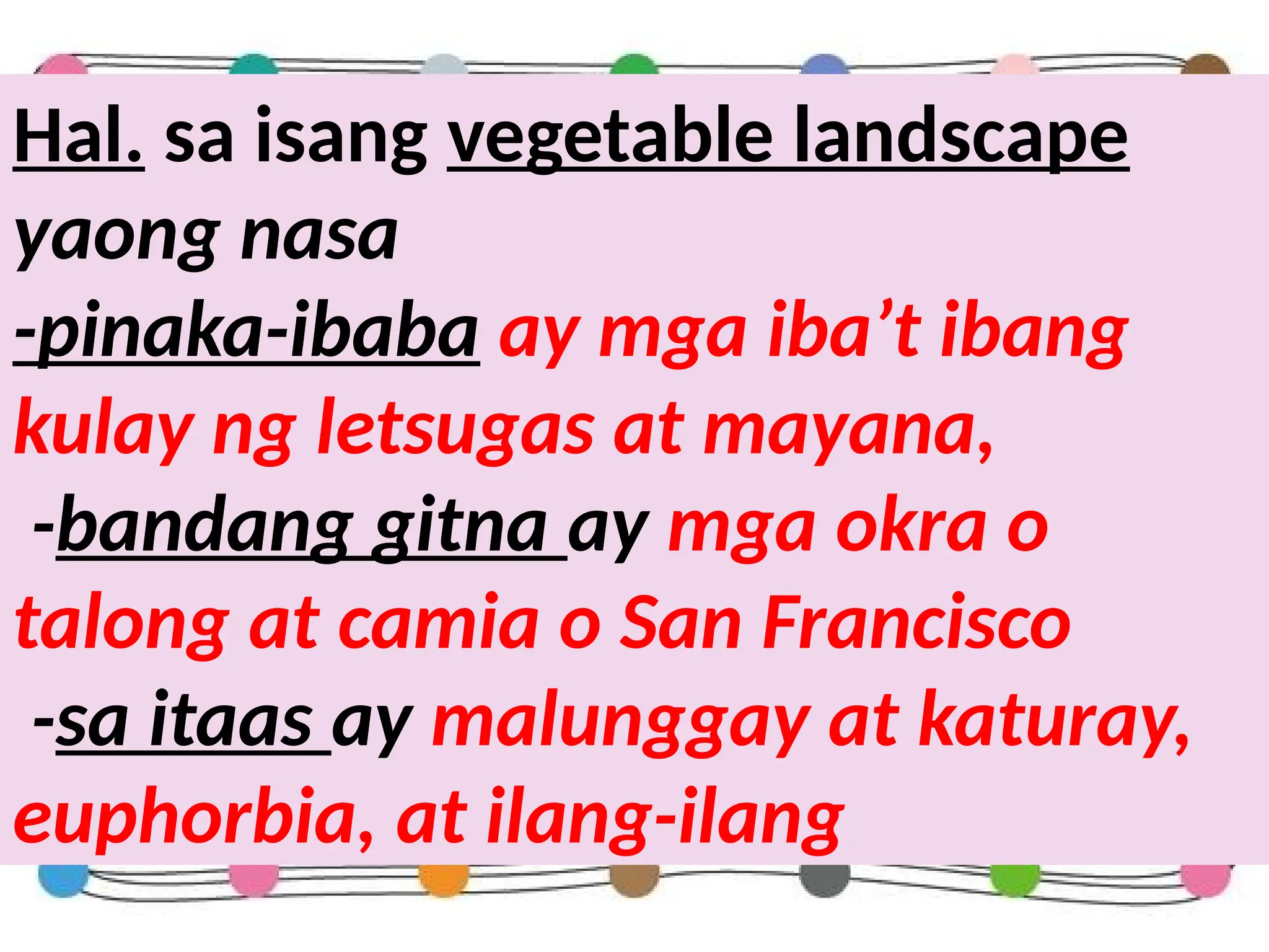 Hal. sa isang vegetable landscape
yaong nasa
-pinaka-ibaba ay mga iba’t ibang
kulay ng letsugas at mayana,
-bandang gitna ay mga okra o
talong at camia o San Francisco
-sa itaas ay malunggay at katuray,
euphorbia, at ilang-ilang
 