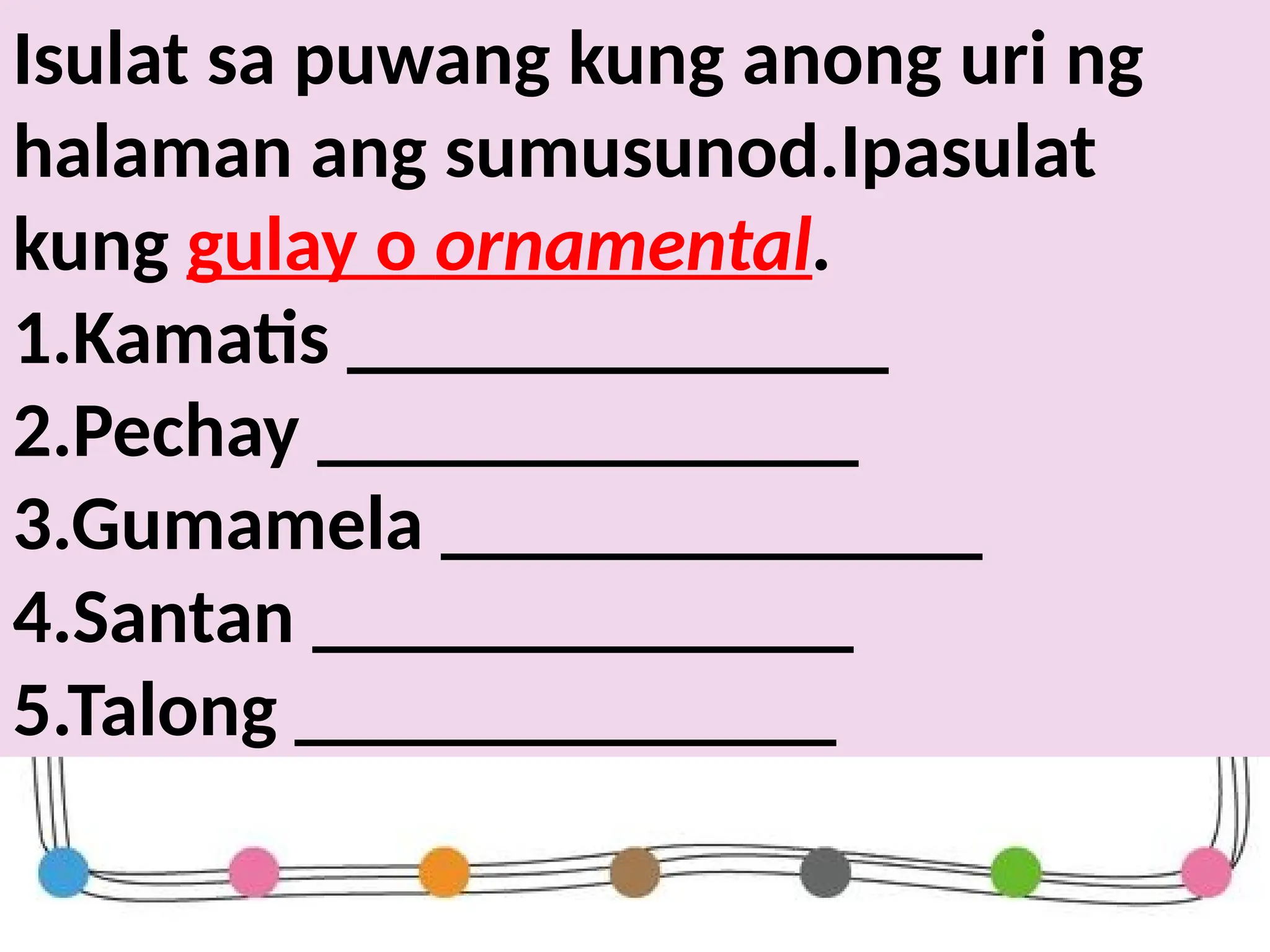 Isulat sa puwang kung anong uri ng
halaman ang sumusunod.Ipasulat
kung gulay o ornamental.
1.Kamatis ______________
2.Pechay ______________
3.Gumamela ______________
4.Santan ______________
5.Talong ______________
 