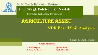 K. K. Wagh Education Society’s
K. K. Wagh Polytechnic, Nashik
Computer Technology Department
Agriculture Assist
NPK Based Soil Analysis
Guide: Mr. S.H.Sangale
Group Members:
1) Mohan Ugale 3) Amit More
2) Anup Pardeshi 4) Shubham Ram
 