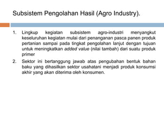 Subsistem Pengolahan Hasil (Agro Industry).
1. Lingkup kegiatan subsistem agro-industri menyangkut
keseluruhan kegiatan mulai dari penanganan pasca panen produk
pertanian sampai pada tingkat pengolahan lanjut dengan tujuan
untuk meningkatkan added value (nilai tambah) dari suatu produk
primer
2. Sektor ini bertanggung jawab atas pengubahan bentuk bahan
baku yang dihasilkan sektor usahatani menjadi produk konsumsi
akhir yang akan diterima oleh konsumen.
 